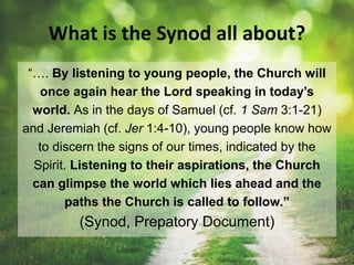 What is the Synod all about?
“…. By listening to young people, the Church will
once again hear the Lord speaking in today’s
world. As in the days of Samuel (cf. 1 Sam 3:1-21)
and Jeremiah (cf. Jer 1:4-10), young people know how
to discern the signs of our times, indicated by the
Spirit. Listening to their aspirations, the Church
can glimpse the world which lies ahead and the
paths the Church is called to follow.”
(Synod, Prepatory Document)
 