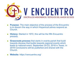  Purpose: The main objective of the process of the Encuentro
is to discern the way in which Hispanics/Latinos respond as
Church.
 History: Started in 1972, this will be the fifth Encuentro
process.
 Grassroots process that starts in events parish that build
towards diocese that builds towards regional events which
leads to national event, September 20-23, 2018 in Texas. In
2019 Conclusions will be published and shared with the
Church.
 Website: https://vencuentro.org/
 