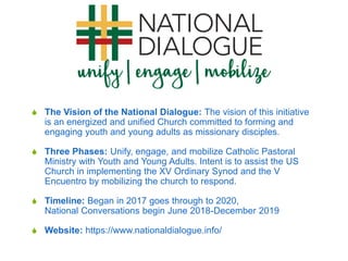  The Vision of the National Dialogue: The vision of this initiative
is an energized and unified Church committed to forming and
engaging youth and young adults as missionary disciples.
 Three Phases: Unify, engage, and mobilize Catholic Pastoral
Ministry with Youth and Young Adults. Intent is to assist the US
Church in implementing the XV Ordinary Synod and the V
Encuentro by mobilizing the church to respond.
 Timeline: Began in 2017 goes through to 2020,
National Conversations begin June 2018-December 2019
 Website: https://www.nationaldialogue.info/
 