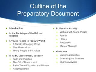 Outline of the
Preparatory Document
 Introduction
 In the Footsteps of the Beloved
Disciple
 I. Young People in Today’s World
 A Rapidly-Changing World
 New Generations
 Young People and Choices
 II. Faith, Discernment, Vocation
 Faith and Vocation
 The Gift of Discernment
 Paths Toward Vocation and Mission
 Accompaniment
 III. Pastoral Activity
 Walking with Young People
 Agents
 Places
 Resources
 Mary of Nazareth
 Questions
 Gathering Statistics
 Evaluating the Situation
 Sharing Activities
 