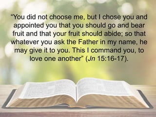 “You did not choose me, but I chose you and
appointed you that you should go and bear
fruit and that your fruit should abide; so that
whatever you ask the Father in my name, he
may give it to you. This I command you, to
love one another” (Jn 15:16-17).
 
