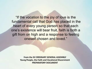 From the XV ORDINARY GENERAL ASSEMBLY
Young People, the Faith and Vocational Discernment
PREPARATORY DOCUMENT
“If the vocation to the joy of love is the
fundamental call that God has placed in the
heart of every young person so that each
one’s existence will bear fruit, faith is both a
gift from on high and a response to feeling
oneself chosen and loved.”
 