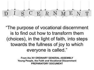 From the XV ORDINARY GENERAL ASSEMBLY
Young People, the Faith and Vocational Discernment
PREPARATORY DOCUMENT
“The purpose of vocational discernment
is to find out how to transform them
(choices), in the light of faith, into steps
towards the fullness of joy to which
everyone is called.”
 