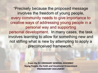 “Precisely because the proposed message
involves the freedom of young people,
every community needs to give importance to
creative ways of addressing young people in a
personal way and supporting
personal development. In many cases, the task
involves learning to allow for something new and
not stifling what is new by attempting to apply a
preconceived framework.”
From the XV ORDINARY GENERAL ASSEMBLY
Young People, the Faith and Vocational Discernment
PREPARATORY DOCUMENT
 