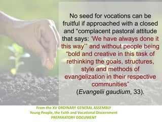 No seed for vocations can be
fruitful if approached with a closed
and “complacent pastoral attitude
that says: ‘We have always done it
this way’” and without people being
“bold and creative in this task of
rethinking the goals, structures,
style and methods of
evangelization in their respective
communities”
(Evangelii gaudium, 33).
From the XV ORDINARY GENERAL ASSEMBLY
Young People, the Faith and Vocational Discernment
PREPARATORY DOCUMENT
 
