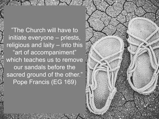 ”The Church will have to
initiate everyone – priests,
religious and laity – into this
“art of accompaniment”
which teaches us to remove
our sandals before the
sacred ground of the other.”
Pope Francis (EG 169)
 