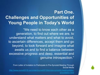 
Part One.
Challenges and Opportunities of
Young People in Today’s World
“We need to know each other as a
generation, to find out where we are, to
understand what matters and what to avoid,
to ascertain differences, accept them and go
beyond, to look forward and imagine what
awaits us and to find a balance between
excessive progress and deep, essential and
genuine introspection.”
From Letter of Invitation to Participate In Pre-Synodal Meeting Through
Social Media
http://www.synod2018.va/content/synod2018/en/pre-synodal-meeting/letter-
of-invitation.html
 