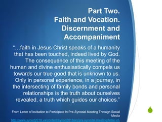 
Part Two.
Faith and Vocation.
Discernment and
Accompaniment
“…faith in Jesus Christ speaks of a humanity
that has been touched, indeed lived by God.
The consequence of this meeting of the
human and divine enthusiastically compels us
towards our true good that is unknown to us.
Only in personal experience, in a journey, in
the intersecting of family bonds and personal
relationships is the truth about ourselves
revealed, a truth which guides our choices.”
From Letter of Invitation to Participate In Pre-Synodal Meeting Through Social
Media
http://www.synod2018.va/content/synod2018/en/pre-synodal-meeting/letter-of-
 