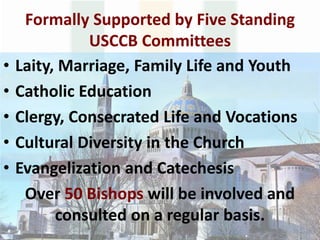 Formally Supported by Five Standing
USCCB Committees
• Laity, Marriage, Family Life and Youth
• Catholic Education
• Clergy, Consecrated Life and Vocations
• Cultural Diversity in the Church
• Evangelization and Catechesis
Over 50 Bishops will be involved and
consulted on a regular basis.
 