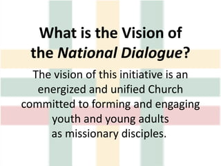 What is the Vision of
the National Dialogue?
The vision of this initiative is an
energized and unified Church
committed to forming and engaging
youth and young adults
as missionary disciples.
 