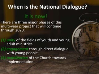 When is the National Dialogue?
It is now!
There are three major phases of this
multi-year project that will continue
through 2020:
(1) unity of the fields of youth and young
adult ministries
(2) engagement through direct dialogue
with young people
(3) mobilization of the Church towards
implementation
 