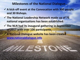 Milestones of the National Dialogue…
 A kick-off event at the Convocation with 300 people
and 30 Bishops.
 The National Leadership Network made up of 75
national organizations has been established.
 The NLN had its inaugural gathering in September
of 2017 with over 100 participants.
 A National Dialogue website has been created
www.nationaldialogue.info
 