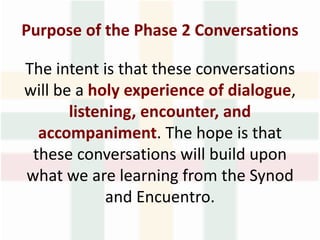 Purpose of the Phase 2 Conversations
The intent is that these conversations
will be a holy experience of dialogue,
listening, encounter, and
accompaniment. The hope is that
these conversations will build upon
what we are learning from the Synod
and Encuentro.
 