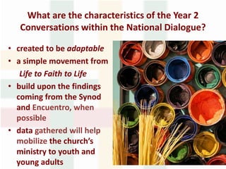 What are the characteristics of the Year 2
Conversations within the National Dialogue?
• created to be adaptable
• a simple movement from
Life to Faith to Life
• build upon the findings
coming from the Synod
and Encuentro, when
possible
• data gathered will help
mobilize the church’s
ministry to youth and
young adults
 