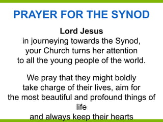PRAYER FOR THE SYNOD
Lord Jesus
in journeying towards the Synod,
your Church turns her attention
to all the young people of the world.
We pray that they might boldly
take charge of their lives, aim for
the most beautiful and profound things of
life
and always keep their hearts
 