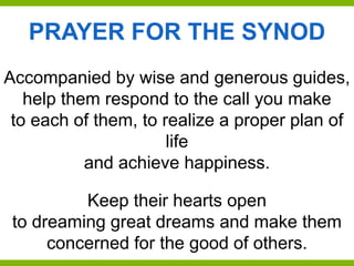 Accompanied by wise and generous guides,
help them respond to the call you make
to each of them, to realize a proper plan of
life
and achieve happiness.
Keep their hearts open
to dreaming great dreams and make them
concerned for the good of others.
PRAYER FOR THE SYNOD
 