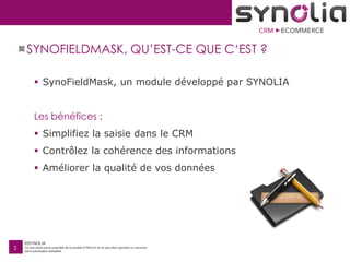 ©SYNOLIA
Ce document est la propriété de la société SYNOLIA et ne peut être reproduit ou transmis
sans autorisation préalable.
2
SYNOFIELDMASK, QU’EST-CE QUE C‘EST ?
 SynoFieldMask, un module développé par SYNOLIA
Les bénéfices :
 Simplifiez la saisie dans le CRM
 Contrôlez la cohérence des informations
 Améliorer la qualité de vos données
 