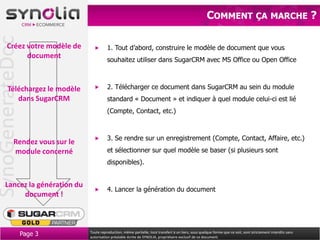 SynoGenerateDoc                                                                                         COMMENT ÇA MARCHE ?

      Créez votre modèle de               1. Tout d’abord, construire le modèle de document que vous
            document                      souhaitez utiliser dans SugarCRM avec MS Office ou Open Office



       Téléchargez le modèle              2. Télécharger ce document dans SugarCRM au sein du module
          dans SugarCRM                   standard « Document » et indiquer à quel module celui-ci est lié
                                          (Compte, Contact, etc.)



                                          3. Se rendre sur un enregistrement (Compte, Contact, Affaire, etc.)
           Rendez vous sur le
           module concerné                et sélectionner sur quel modèle se baser (si plusieurs sont
                                          disponibles).


     Lancez la génération du
                                          4. Lancer la génération du document
          document !



                  Page 3        Toute reproduction, même partielle, tout transfert à un tiers, sous quelque forme que ce soit, sont strictement interdits sans
                                autorisation préalable écrite de SYNOLIA, propriétaire exclusif de ce document.
 