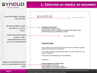 SynoGenerateDoc                                                            1. CRÉATION DU MODÈLE                                                    DE DOCUMENT



            Ajout de variables possible
                          dans l’en-tête


                  Ajout de variables issues
                     des liaisons « one-to-
                                    many »

                   Champ dynamique Word
                             de type « date »
                    automatiquement mis à
                   jour lors de la génération




       Signature automatique avec le
      nom du responsable de la fiche
                              client

                  Page 4                        Toute reproduction, même partielle, tout transfert à un tiers, sous quelque forme que ce soit, sont strictement interdits sans
                                                autorisation préalable écrite de SYNOLIA, propriétaire exclusif de ce document.
 