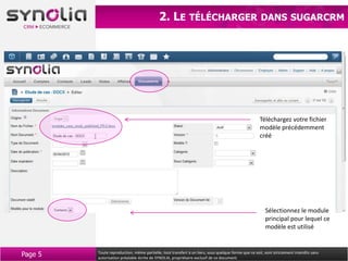 2. LE TÉLÉCHARGER                                          DANS SUGARCRM




                                                                                                     Téléchargez votre fichier
                                                                                                     modèle précédemment
                                                                                                     créé




                                                                                                        Sélectionnez le module
                                                                                                        principal pour lequel ce
                                                                                                        modèle est utilisé



Page 5   Toute reproduction, même partielle, tout transfert à un tiers, sous quelque forme que ce soit, sont strictement interdits sans
         autorisation préalable écrite de SYNOLIA, propriétaire exclusif de ce document.
 