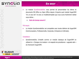 SynoGenerateDoc                                                                       EN BREF

                                    Le module SynoGenerateDoc vous permet de personnaliser les lettres et
                                    documents MS Office ou Open Office depuis n'importe quel module SugarCRM
                                    "en un seul clic" et avec un modèle/template que vous aurez facilement réalisé
                                    vous-même…

                                            Gain de temps assuré !


                            Pré-requis

                                    Le module SynoGenerateDoc est compatible avec toutes éditions de SugarCRM
                                    (Communautaire, Professionnelle, Corporate, Entreprise et Ultimate).



                            Installation

                                    SynoGenerateDoc s’installe comme un module classique de SugarCRM en
                                    utilisant le « Chargeur de module » et respecte les procédures « upgrade safe »
                                    du framework SugarCRM.




                  Page 8   Toute reproduction, même partielle, tout transfert à un tiers, sous quelque forme que ce soit, sont strictement interdits sans
                           autorisation préalable écrite de SYNOLIA, propriétaire exclusif de ce document.
 