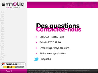 SynoGenerateDoc


                                            Des questions
                                            Contactez-nous
                                                   SYNOLIA – Lyon / Paris

                                                   Tel : 04 27 70 53 70

                                                   Email : sugar@synolia.com

                                                   Web : www.synolia.com

                                                     @synolia



                  Page 9   Toute reproduction, même partielle, tout transfert à un tiers, sous quelque forme que ce soit, sont strictement interdits sans
                           autorisation préalable écrite de SYNOLIA, propriétaire exclusif de ce document.
 