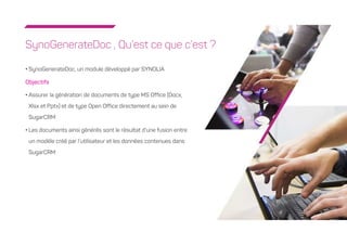 2
SynoGenerateDoc , Qu’est ce que c’est ?
• SynoGenerateDoc, un module développé par SYNOLIA
Objectifs
• Assurer la génération de documents de type MS Office (Docx,
Xlsx et Pptx) et de type Open Office directement au sein de
SugarCRM
• Les documents ainsi générés sont le résultat d’une fusion entre
un modèle créé par l’utilisateur et les données contenues dans
SugarCRM
 