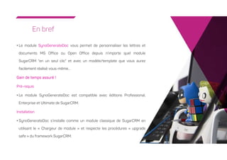 8
En bref
• Le module SynoGenerateDoc vous permet de personnaliser les lettres et
documents MS Office ou Open Office depuis n'importe quel module
SugarCRM "en un seul clic" et avec un modèle/template que vous aurez
facilement réalisé vous-même…
Gain de temps assuré !
Pré-requis
• Le module SynoGenerateDoc est compatible avec éditions Professional,
Enterprise et Ultimate de SugarCRM.
Installation
• SynoGenerateDoc s’installe comme un module classique de SugarCRM en
utilisant le « Chargeur de module » et respecte les procédures « upgrade
safe » du framework SugarCRM.
 