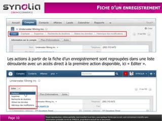 FICHE D’UN ENREGISTREMENT




Les actions à partir de la fiche d’un enregistrement sont regroupées dans une liste
déroulante avec un accès direct à la première action disponible, ici « Editer ».




Page 10              Toute reproduction, même partielle, tout transfert à un tiers, sous quelque forme que ce soit, sont strictement interdits sans
                     autorisation préalable écrite de SYNOLIA, propriétaire exclusif de ce document.
 