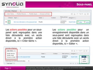 SOUS-PANEL




 Les actions possibles pour un sous-                                        Les actions possibles pour      un
 panel sont regroupées dans une                                             enregistrement disponible dans un
 liste déroulante avec un accès                                             sous-panel sont regroupées dans
 direct à la première action                                                une liste déroulante avec un accès
 disponible, ici « Créer tâche ».                                           direct à la première action
                                                                            disponible, ici « Editer ».




Page 11             Toute reproduction, même partielle, tout transfert à un tiers, sous quelque forme que ce soit, sont strictement interdits sans
                    autorisation préalable écrite de SYNOLIA, propriétaire exclusif de ce document.
 