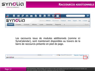 RACCOURCIS ADDITIONNELS




          Les raccourcis issus de modules additionnels (comme ici
          SynoCalendar), sont maintenant disponibles au travers de la
          barre de raccourcis présente en pied de page.




Page 12             Toute reproduction, même partielle, tout transfert à un tiers, sous quelque forme que ce soit, sont strictement interdits sans
                    autorisation préalable écrite de SYNOLIA, propriétaire exclusif de ce document.
 