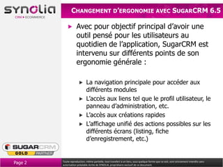 CHANGEMENT D’ERGONOMIE AVEC SUGARCRM 6.5

                     Avec pour objectif principal d’avoir un outil
                     pensé pour les utilisateurs au quotidien de
                     l’application, SugarCRM est intervenu sur
                     différents points de son ergonomie
                     générale :

                             La navigation principale pour accéder aux
                             différents modules
                             L’accès aux liens tel que le profil utilisateur, le
                             panneau d’administration, etc.
                             L’accès aux créations rapides
                             L’affichage unifié des actions possibles sur les
                             différents écrans (listing, fiche
                             d’enregistrement, etc.)


Page 2   Toute reproduction, même partielle, tout transfert à un tiers, sous quelque forme que ce soit, sont strictement interdits sans
         autorisation préalable écrite de SYNOLIA, propriétaire exclusif de ce document.
 
