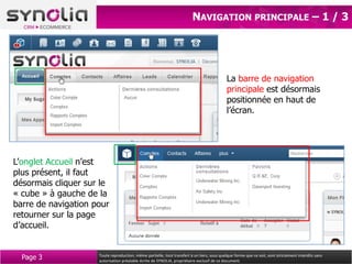 NAVIGATION PRINCIPALE – 1 / 3




                                                                                             La barre de navigation
                                                                                             principale est désormais
                                                                                             positionnée en haut de
                                                                                             l’écran.




L’onglet Accueil n’est
plus présent, il faut
désormais cliquer sur le
« cube » à gauche de la
barre de navigation pour
retourner sur la page
d’accueil.


  Page 3             Toute reproduction, même partielle, tout transfert à un tiers, sous quelque forme que ce soit, sont strictement interdits sans
                     autorisation préalable écrite de SYNOLIA, propriétaire exclusif de ce document.
 