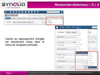 NAVIGATION PRINCIPALE – 3 / 3




L’accès au regroupement d’onglet
est directement inclus dans le
menu de navigation principal.




Page 5            Toute reproduction, même partielle, tout transfert à un tiers, sous quelque forme que ce soit, sont strictement interdits sans
                  autorisation préalable écrite de SYNOLIA, propriétaire exclusif de ce document.
 
