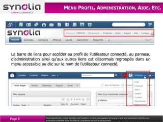 MENU PROFIL, ADMINISTRATION, AIDE, ETC.




La barre de liens pour accéder au profil de l’utilisateur connecté, au panneau
d’administration ainsi qu’aux autres liens est désormais regroupée dans un
menu accessible au clic sur le nom de l’utilisateur connecté.




Page 8             Toute reproduction, même partielle, tout transfert à un tiers, sous quelque forme que ce soit, sont strictement interdits sans
                   autorisation préalable écrite de SYNOLIA, propriétaire exclusif de ce document.
 
