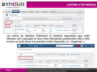 LISTING D’UN MODULE




Les menus de sélection d’éléments et d’actions disponibles pour cette
sélection sont regroupés en deux listes déroulantes positionnées côte à côte
et avec un accès direct à la première action disponible, ici « Supprimer ».




Page 9            Toute reproduction, même partielle, tout transfert à un tiers, sous quelque forme que ce soit, sont strictement interdits sans
                  autorisation préalable écrite de SYNOLIA, propriétaire exclusif de ce document.
 