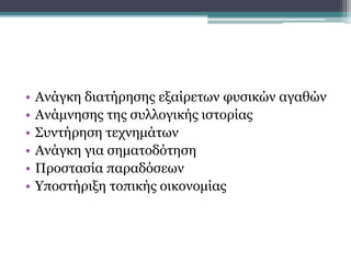 • Ανάγκη διατήρησης εξαίρετων φυσικών αγαθών
• Ανάμνησης της συλλογικής ιστορίας
• Συντήρηση τεχνημάτων
• Ανάγκη για σηματοδότηση
• Προστασία παραδόσεων
• Υποστήριξη τοπικής οικονομίας
Χρησιμότητα μνημείων:
 