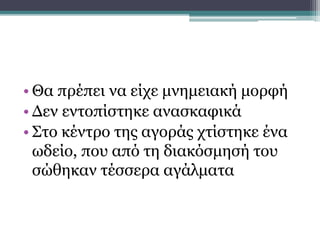 • Θα πρέπει να είχε μνημειακή μορφή
• Δεν εντοπίστηκε ανασκαφικά
• Στο κέντρο της αγοράς χτίστηκε ένα
ωδείο, που από τη διακόσμησή του
σώθηκαν τέσσερα αγάλματα
Ελληνιστική αγορά
 