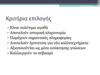 Κριτήρια επιλογής
• Είναι πολύτιμα αγαθά
• Αποτελούν ιστορική κληρονομία
• Παρέχουν σημαντικές πληροφορίες
• Αποτελούν έμπνευση για νέα καλλιτεχνήματα
• Αξιοποιούνται ως μέσο απόκτησης γνώσεων
• Καλλιεργούν το σεβασμό
 