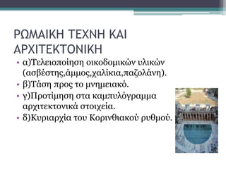 ΡΩΜΑΙΚΗ ΤΕΧΝΗ ΚΑΙ
ΑΡΧΙΤΕΚΤΟΝΙΚΗ
• α)Τελειοποίηση οικοδομικών υλικών
(ασβέστης,άμμος,χαλίκια,παζολάνη).
• β)Τάση προς το μνημειακό.
• γ)Προτίμηση στα καμπυλόγραμμα
αρχιτεκτονικά στοιχεία.
• δ)Κυριαρχία του Κορινθιακού ρυθμού.
 