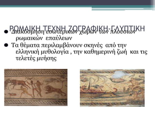 ΡΩΜΑΙΚΗ ΤΕΧΝΗ ΖΩΓΡΑΦΙΚΗ-ΓΛΥΠΤΙΚΗΔιακόσμηση εσωτερικών χώρων των πλούσιων
ρωμαικών επαύλεων
Τα θέματα περιλαμβάνουν σκηνές από την
ελληνική μυθολογία , την καθημερινή ζωή και τις
τελετές μυήσης
 