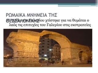 ΡΩΜΑΙΚΑ ΜΝΗΜΕΙΑ ΤΗΣ
ΘΕΣΣΑΛΟΝΙΚΗΣΗ Αψίδα του Γαλερίου χτίστηκε για να θυμάται ο
λαός τις επιτυχίες του Γαλερίου στις εκστρατείες
του .
 