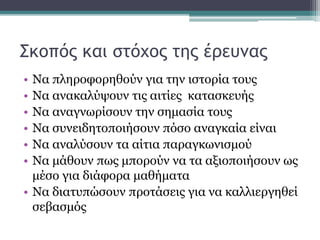 Σκοπός και στόχος της έρευνας
• Να πληροφορηθούν για την ιστορία τους
• Να ανακαλύψουν τις αιτίες κατασκευής
• Να αναγνωρίσουν την σημασία τους
• Να συνειδητοποιήσουν πόσο αναγκαία είναι
• Να αναλύσουν τα αίτια παραγκωνισμού
• Να μάθουν πως μπορούν να τα αξιοποιήσουν ως
μέσο για διάφορα μαθήματα
• Να διατυπώσουν προτάσεις για να καλλιεργηθεί
σεβασμός
 