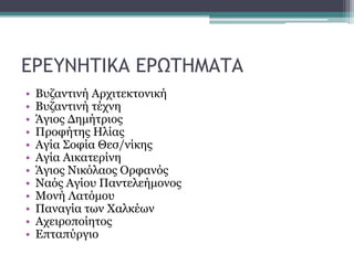 ΕΡΕΥΝΗΤΙΚΑ ΕΡΩΤΗΜΑΤΑ
• Βυζαντινή Αρχιτεκτονική
• Βυζαντινή τέχνη
• Άγιος Δημήτριος
• Προφήτης Ηλίας
• Αγία Σοφία Θεσ/νίκης
• Αγία Αικατερίνη
• Άγιος Νικόλαος Ορφανός
• Ναός Αγίου Παντελεήμονος
• Μονή Λατόμου
• Παναγία των Χαλκέων
• Αχειροποίητος
• Επταπύργιο
 