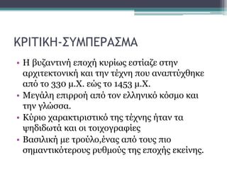 ΚΡΙΤΙΚΗ-ΣΥΜΠΕΡΑΣΜΑ
• Η βυζαντινή εποχή κυρίως εστίαζε στην
αρχιτεκτονική και την τέχνη που αναπτύχθηκε
από το 330 μ.Χ. εώς το 1453 μ.Χ.
• Μεγάλη επιρροή από τον ελληνικό κόσμο και
την γλώσσα.
• Κύριο χαρακτιριστικό της τέχνης ήταν τα
ψηδιδωτά και οι τοιχογραφίες
• Βασιλική με τρούλο,ένας από τους πιο
σημαντικότερους ρυθμούς της εποχής εκείνης.
 
