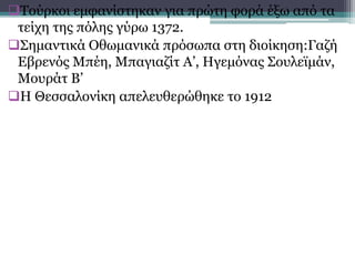 Τούρκοι εμφανίστηκαν για πρώτη φορά έξω από τα
τείχη της πόλης γύρω 1372.
Σημαντικά Οθωμανικά πρόσωπα στη διοίκηση:Γαζή
Εβρενός Μπέη, Μπαγιαζίτ Α’, Ηγεμόνας Σουλεϊμάν,
Μουράτ Β’
Η Θεσσαλονίκη απελευθερώθηκε το 1912
 