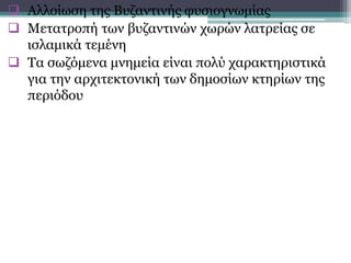  Αλλοίωση της Βυζαντινής φυσιογνωμίας
 Μετατροπή των βυζαντινών χωρών λατρείας σε
ισλαμικά τεμένη
 Τα σωζόμενα μνημεία είναι πολύ χαρακτηριστικά
για την αρχιτεκτονική των δημοσίων κτηρίων της
περιόδου
 