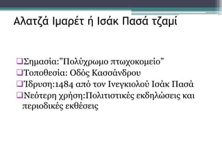 Σημασία:”Πολύχρωμο πτωχοκομείο”
Τοποθεσία: Οδός Κασσάνδρου
Ίδρυση:1484 από τον Ινεγκιολού Ισάκ Πασά
Νεότερη χρήση:Πολιτιστικές εκδηλώσεις και
περιοδικές εκθέσεις
Αλατζά Ιμαρέτ ή Ισάκ Πασά τζαμί
 