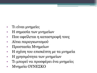 • Τι είναι μνημείο;
• Η σημασία των μνημείων
• Που οφείλεται η καταστροφή τους
• Αίτια παραγκωνισμού
• Προστασία Μνημείων
• Η σχέση του επισκέπτη με τα μνημεία
• Η χρησιμότητα των μνημείων
• Τι μπορεί να προσφέρει ένα μνημείο;
• Μνημεία ΟΥΝΕΣΚΟ
ΕΡΕΥΝΗΤΙΚΑ ΕΡΩΤΗΜΑΤΑ
 