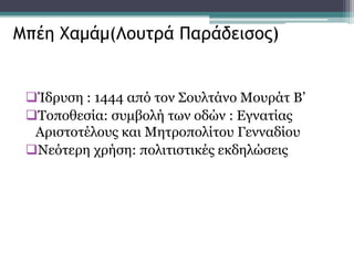Ίδρυση : 1444 από τον Σουλτάνο Μουράτ Β’
Τοποθεσία: συμβολή των οδών : Εγνατίας
Αριστοτέλους και Μητροπολίτου Γενναδίου
Νεότερη χρήση: πολιτιστικές εκδηλώσεις
Μπέη Χαμάμ(Λουτρά Παράδεισος)
 